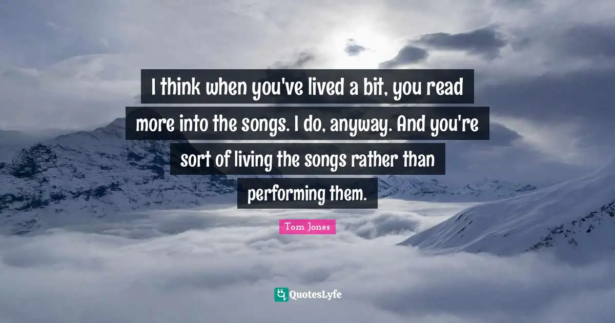 I think when you've lived a bit, you read more into the songs. I do, anyway. And you're sort of living the songs rather than performing them.