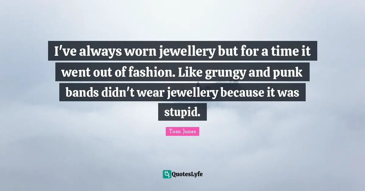 I've always worn jewellery but for a time it went out of fashion. Like grungy and punk bands didn't wear jewellery because it was stupid.