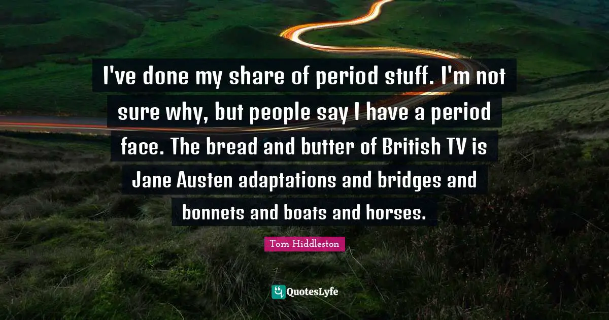 I've done my share of period stuff. I'm not sure why, but people say I have a period face. The bread and butter of British TV is Jane Austen adaptations and bridges and bonnets and boats and horses.