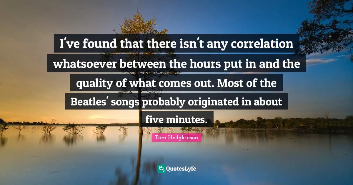 Correlation Quotes: "I've found that there isn't any correlation whatsoever between the hours put in and the quality of what comes out. Most of the Beatles' songs probably originated in about five minutes."