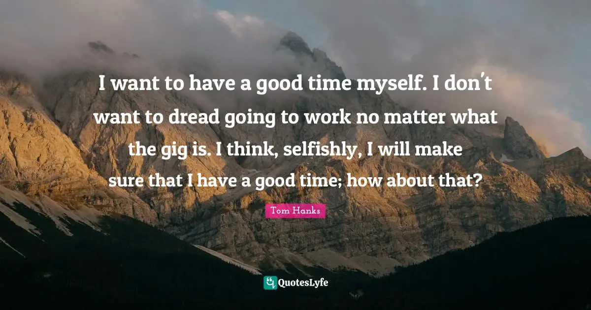 I want to have a good time myself. I don't want to dread going to work no matter what the gig is. I think, selfishly, I will make sure that I have a good time; how about that?