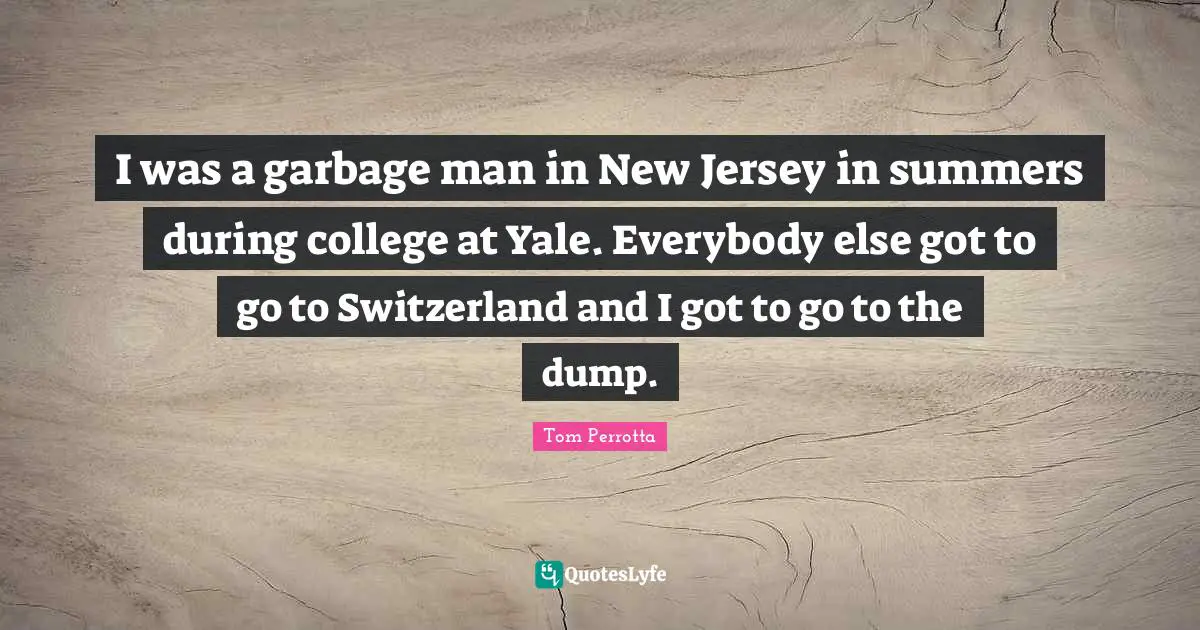 I was a garbage man in New Jersey in summers during college at Yale. Everybody else got to go to Switzerland and I got to go to the dump.