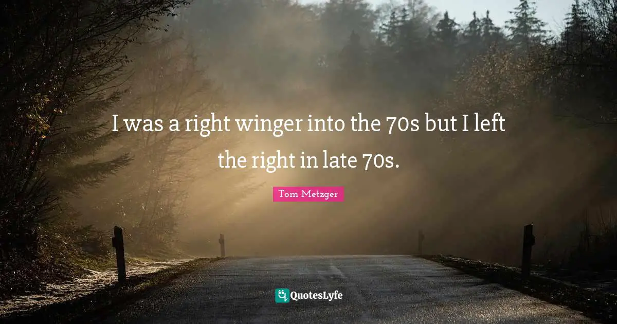 I was a right winger into the 70s but I left the right in late 70s.