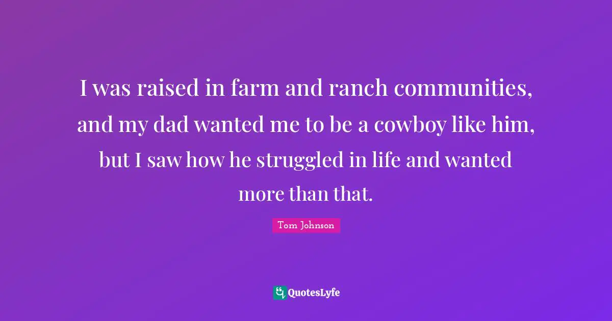 I was raised in farm and ranch communities, and my dad wanted me to be a cowboy like him, but I saw how he struggled in life and wanted more than that.