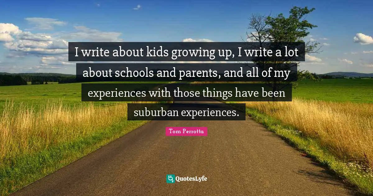 I write about kids growing up, I write a lot about schools and parents, and all of my experiences with those things have been suburban experiences.