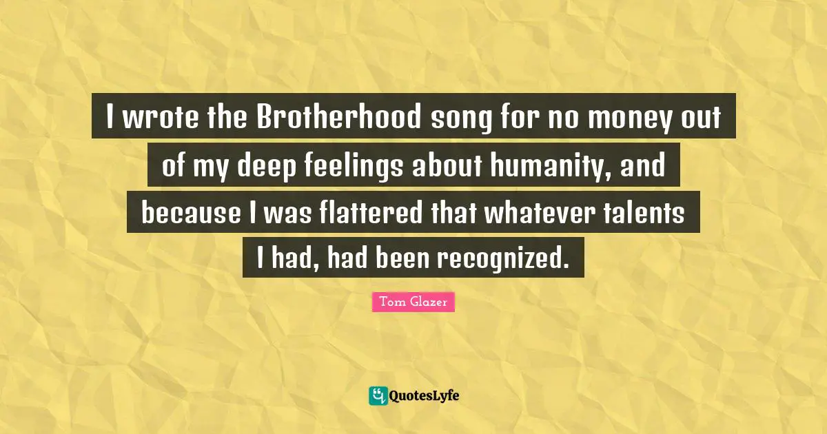 I wrote the Brotherhood song for no money out of my deep feelings about humanity, and because I was flattered that whatever talents I had, had been recognized.