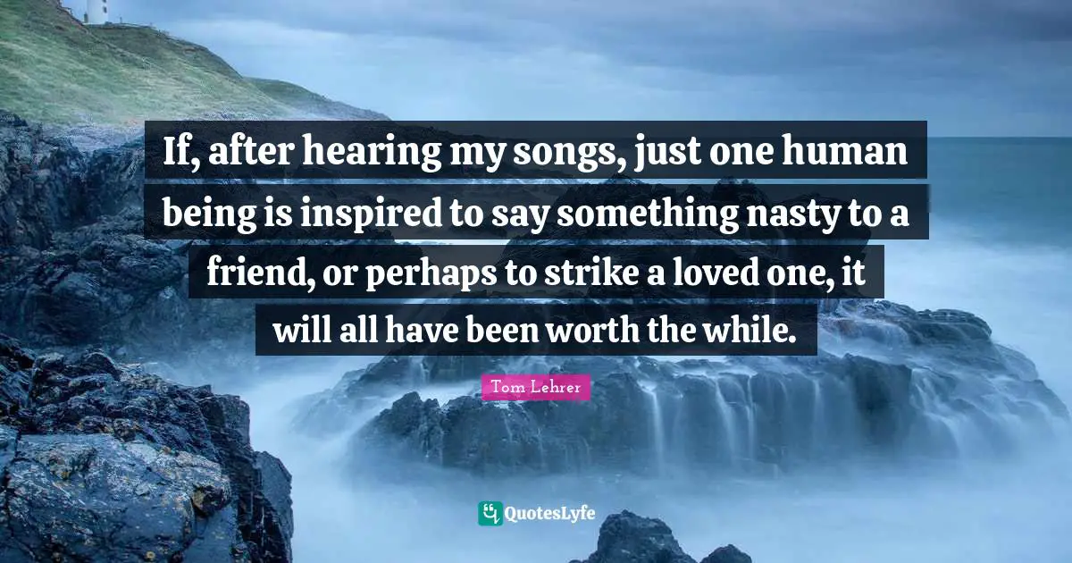 If, after hearing my songs, just one human being is inspired to say something nasty to a friend, or perhaps to strike a loved one, it will all have been worth the while.