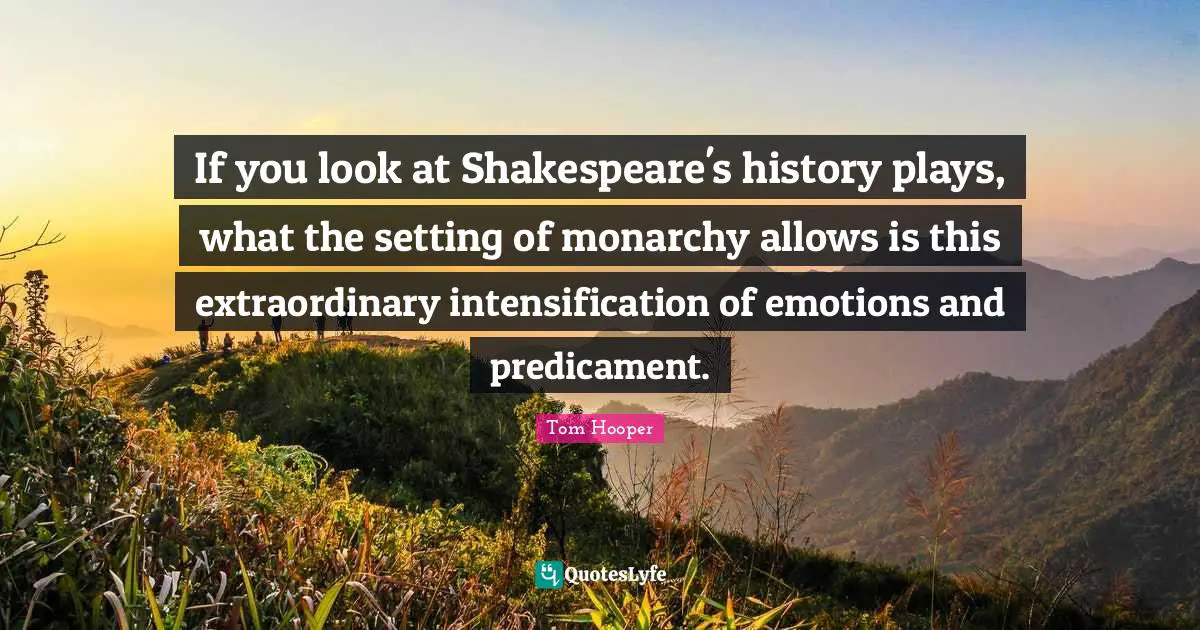 If you look at Shakespeare's history plays, what the setting of monarchy allows is this extraordinary intensification of emotions and predicament.