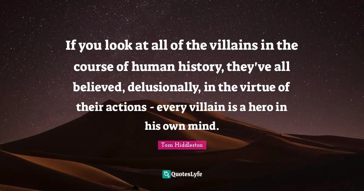 If you look at all of the villains in the course of human history, they've all believed, delusionally, in the virtue of their actions - every villain is a hero in his own mind.