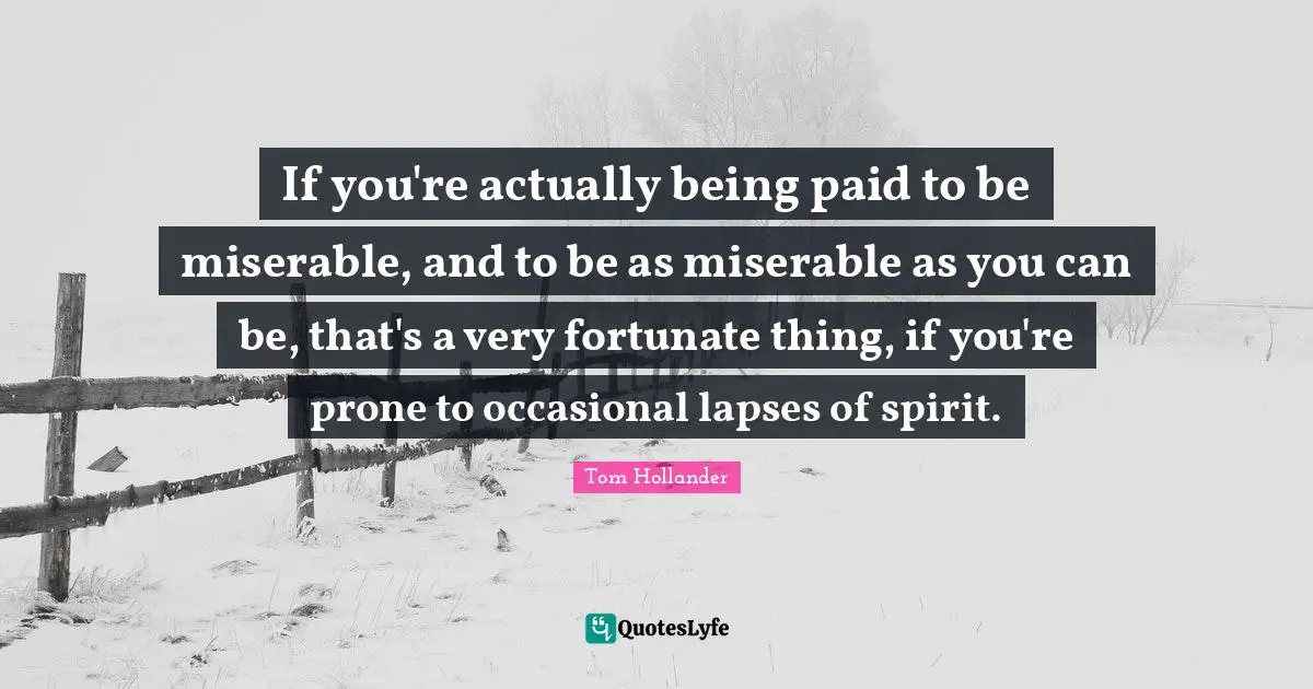 If you're actually being paid to be miserable, and to be as miserable as you can be, that's a very fortunate thing, if you're prone to occasional lapses of spirit.