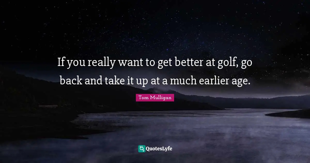 If you really want to get better at golf, go back and take it up at a much earlier age.