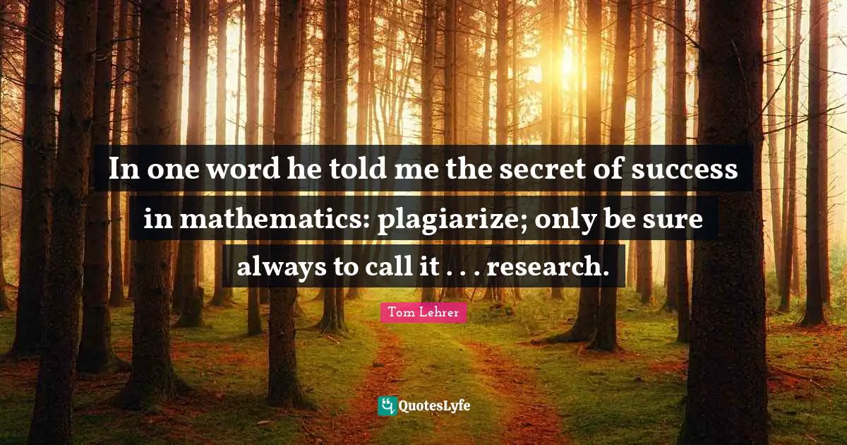In one word he told me the secret of success in mathematics: plagiarize; only be sure always to call it . . . research.