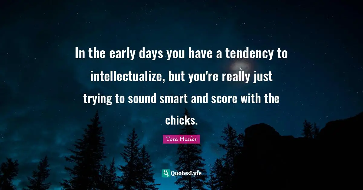 In the early days you have a tendency to intellectualize, but you're really just trying to sound smart and score with the chicks.