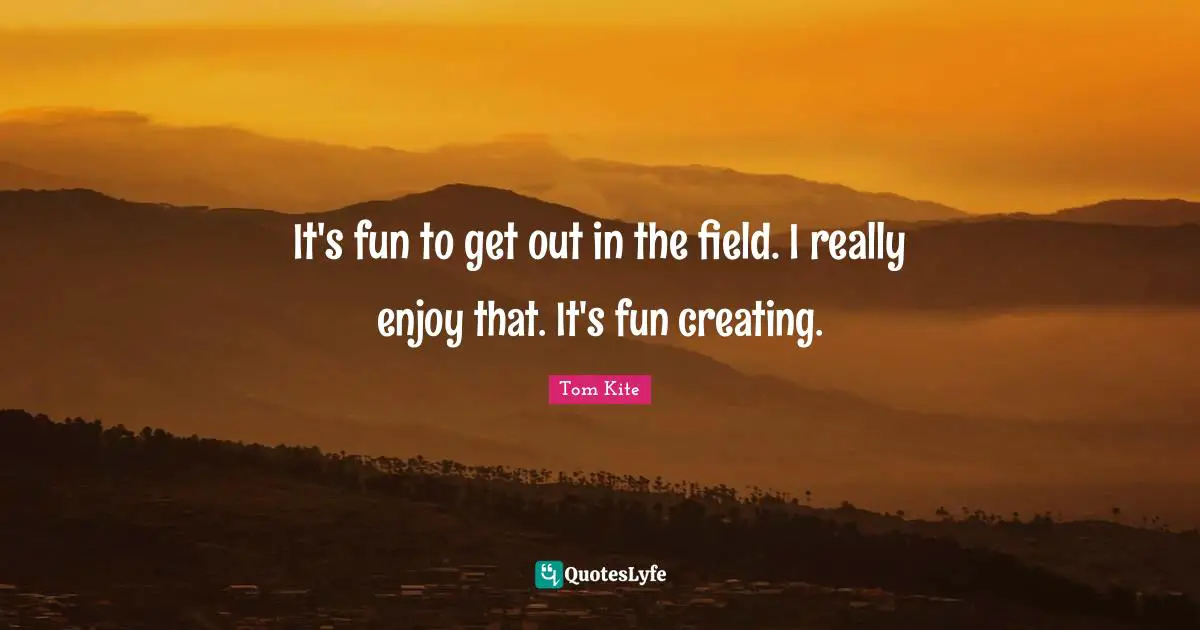 It's fun to get out in the field. I really enjoy that. It's fun creating.