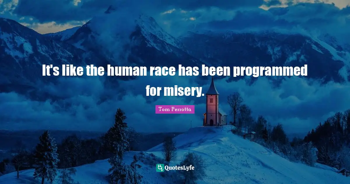 It's like the human race has been programmed for misery.