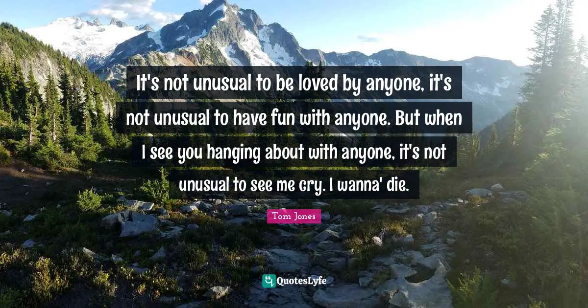 Unusual Quotes: "It's not unusual to be loved by anyone, it's not unusual to have fun with anyone. But when I see you hanging about with anyone, it's not unusual to see me cry. I wanna' die."