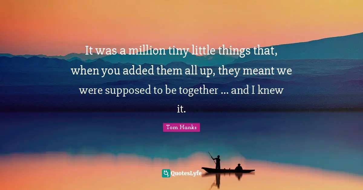 It was a million tiny little things that, when you added them all up, they meant we were supposed to be together ... and I knew it.