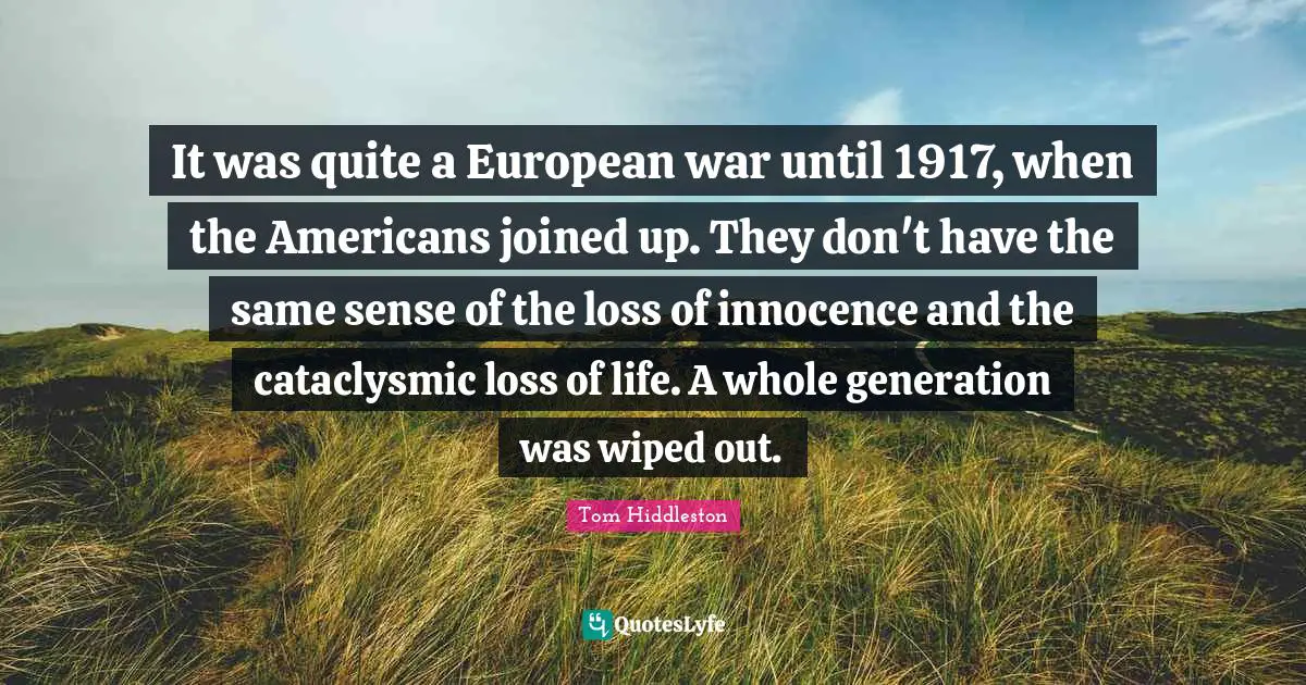 It was quite a European war until 1917, when the Americans joined up. They don't have the same sense of the loss of innocence and the cataclysmic loss of life. A whole generation was wiped out.