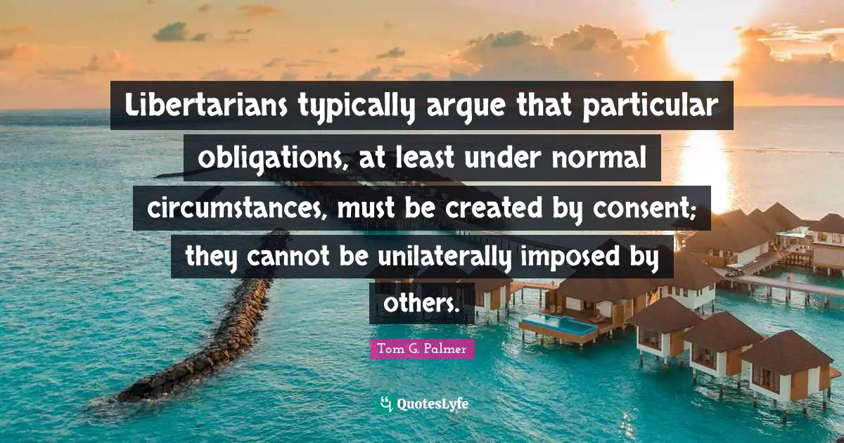 Libertarians typically argue that particular obligations, at least under normal circumstances, must be created by consent; they cannot be unilaterally imposed by others.