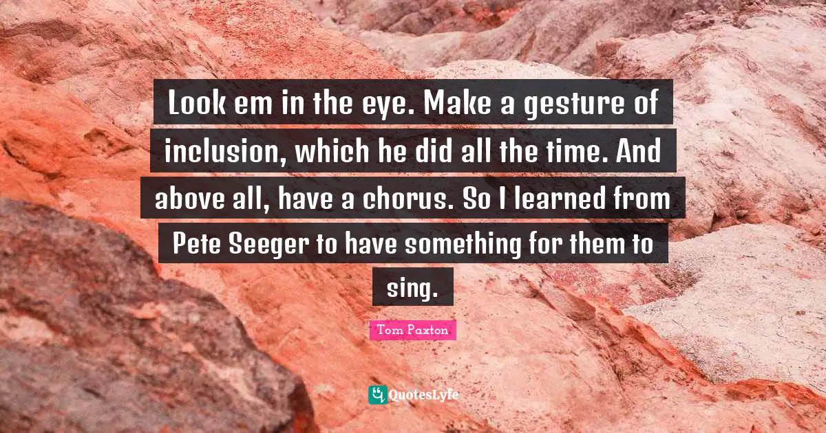 Look em in the eye. Make a gesture of inclusion, which he did all the time. And above all, have a chorus. So I learned from Pete Seeger to have something for them to sing.