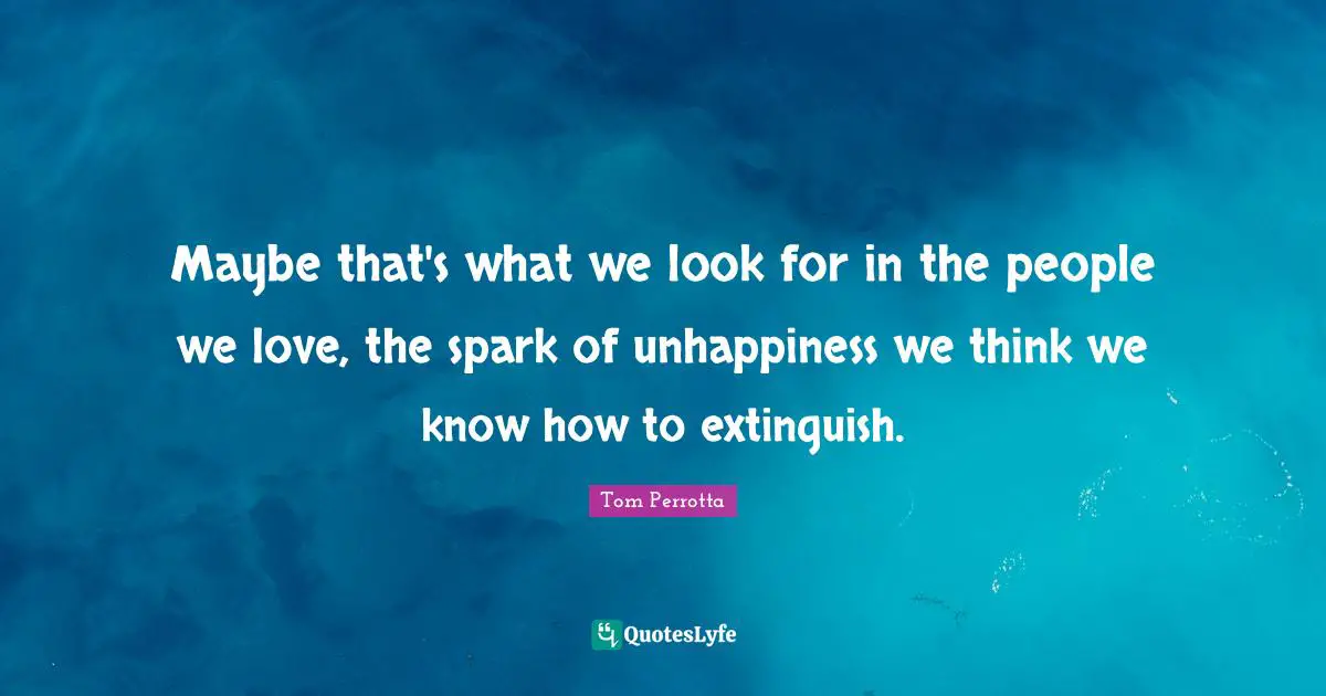 Maybe that's what we look for in the people we love, the spark of unhappiness we think we know how to extinguish.