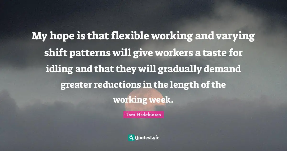 My hope is that flexible working and varying shift patterns will give workers a taste for idling and that they will gradually demand greater reductions in the length of the working week.