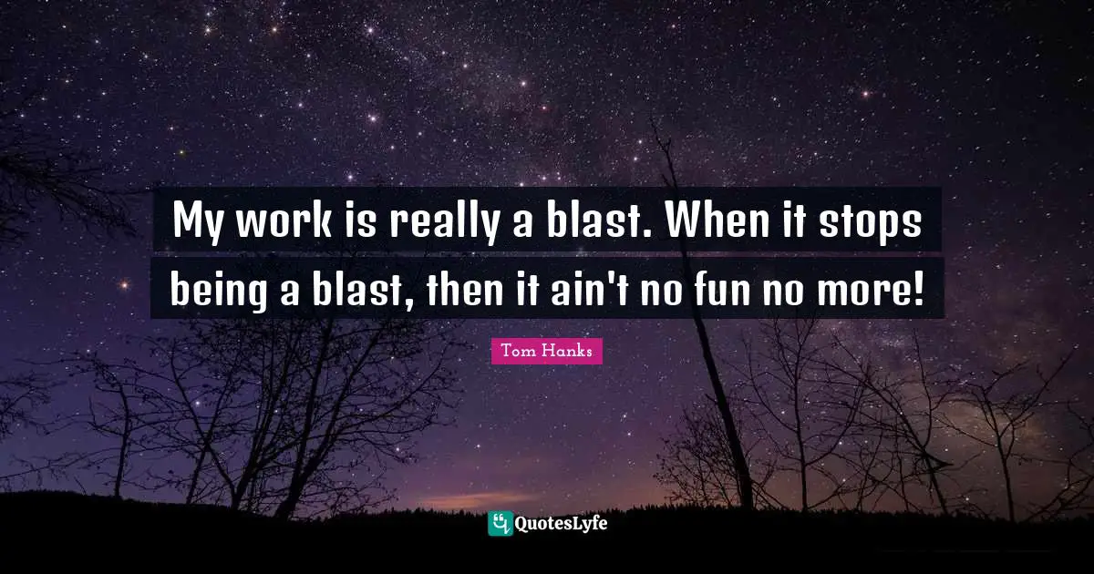 My work is really a blast. When it stops being a blast, then it ain't no fun no more!