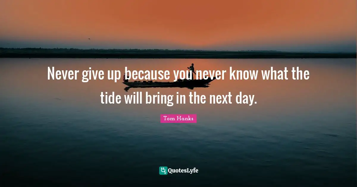 Never give up because you never know what the tide will bring in the next day.
