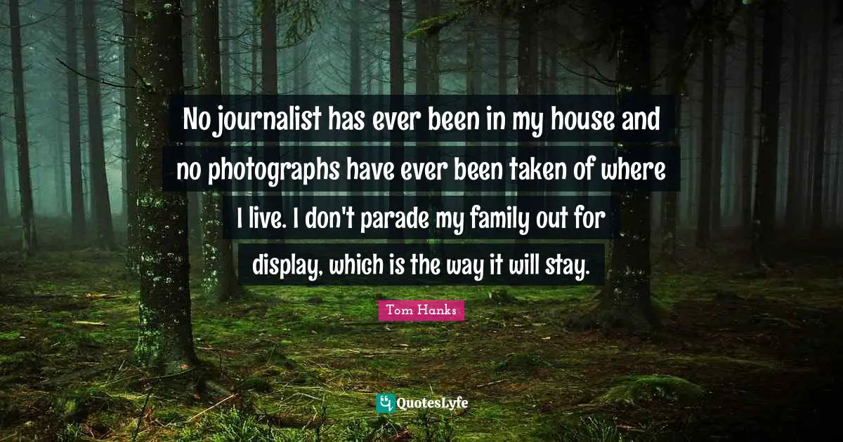 No journalist has ever been in my house and no photographs have ever been taken of where I live. I don't parade my family out for display, which is the way it will stay.