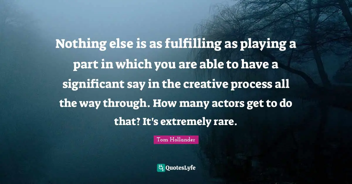 Nothing else is as fulfilling as playing a part in which you are able to have a significant say in the creative process all the way through. How many actors get to do that? It's extremely rare.