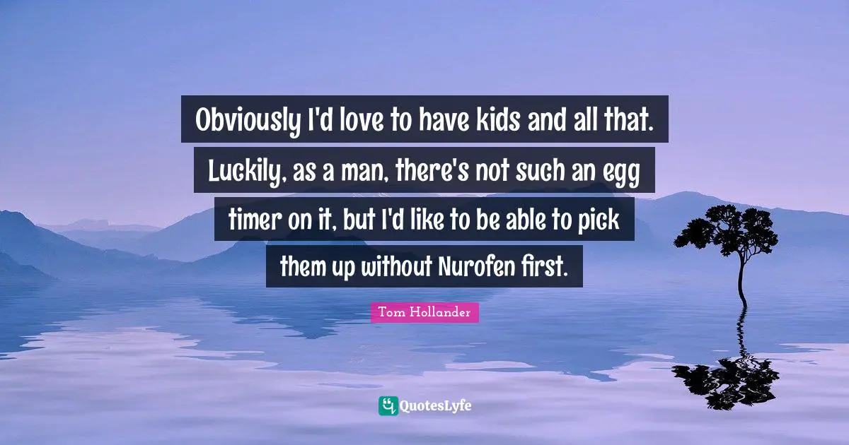 Obviously I'd love to have kids and all that. Luckily, as a man, there's not such an egg timer on it, but I'd like to be able to pick them up without Nurofen first.