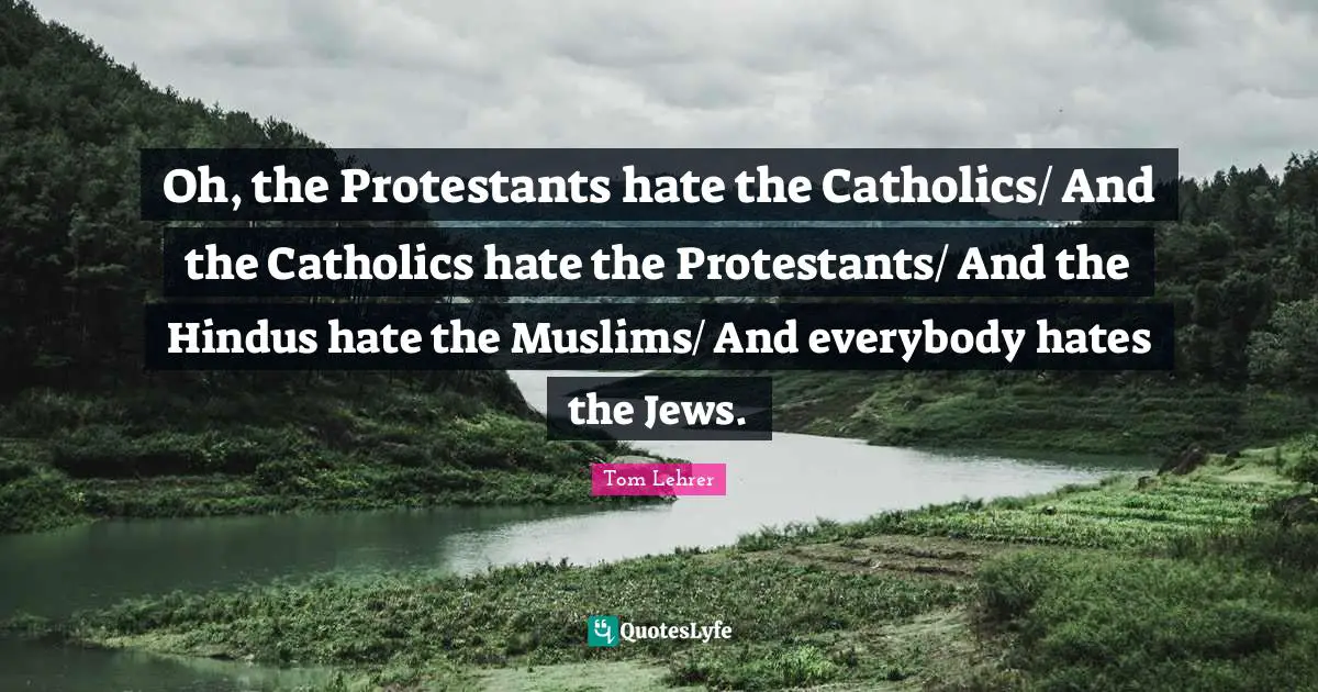 Oh, the Protestants hate the Catholics/ And the Catholics hate the Protestants/ And the Hindus hate the Muslims/ And everybody hates the Jews.