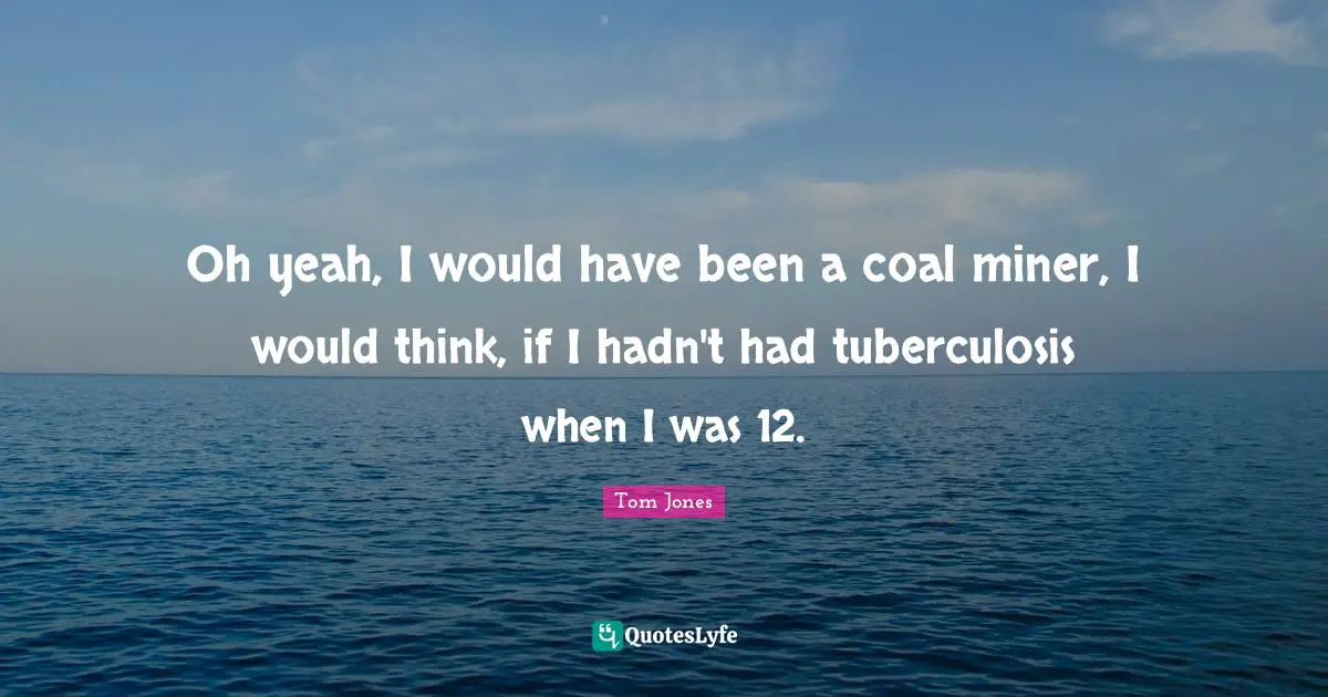 Oh yeah, I would have been a coal miner, I would think, if I hadn't had tuberculosis when I was 12.