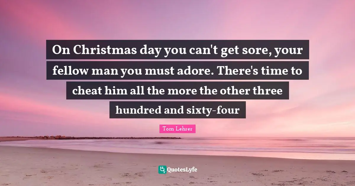 On Christmas day you can't get sore, your fellow man you must adore. There's time to cheat him all the more the other three hundred and sixty-four