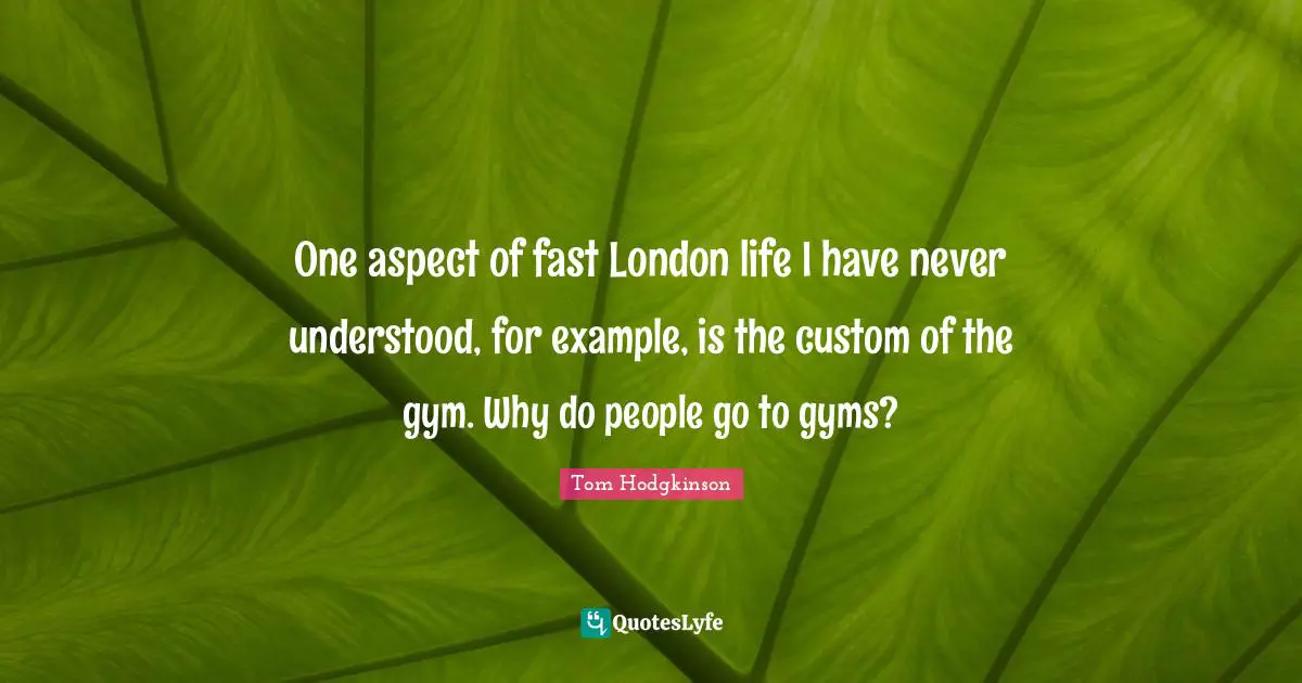 One aspect of fast London life I have never understood, for example, is the custom of the gym. Why do people go to gyms?