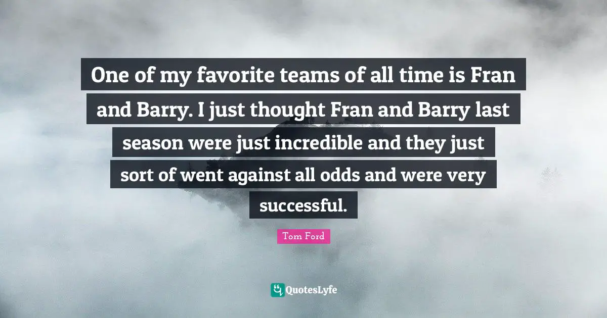 One of my favorite teams of all time is Fran and Barry. I just thought Fran and Barry last season were just incredible and they just sort of went against all odds and were very successful.