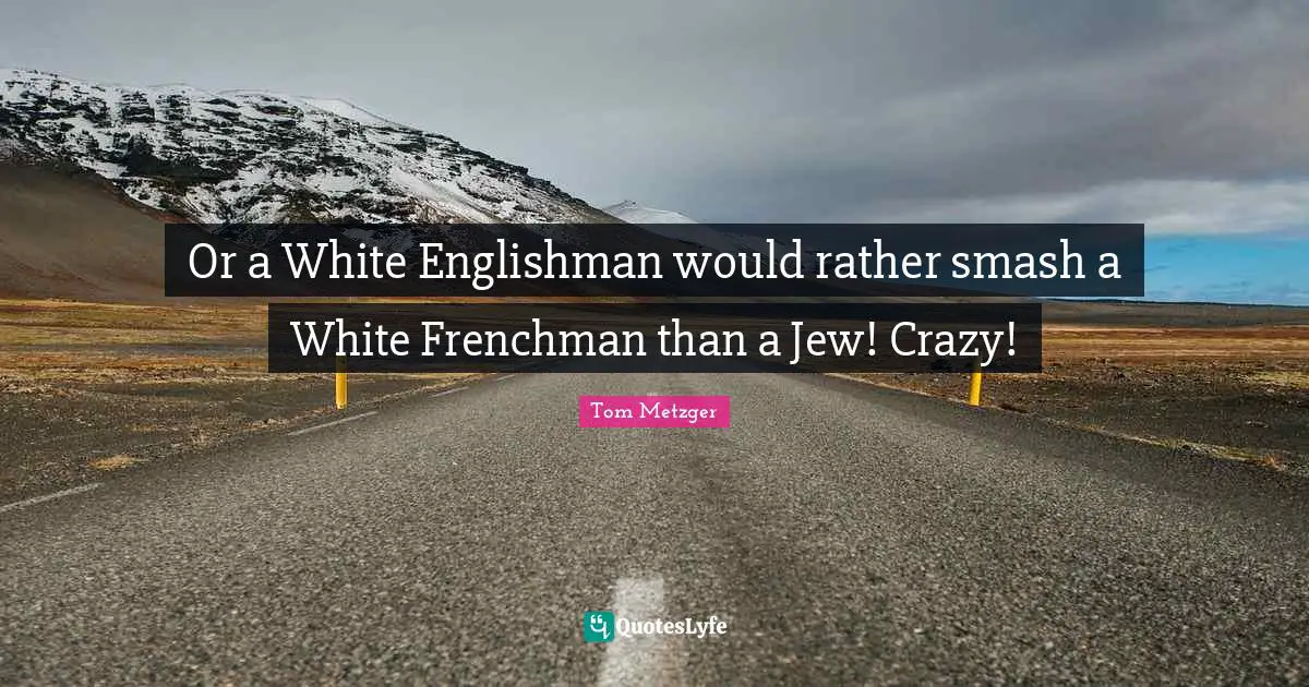 Or a White Englishman would rather smash a White Frenchman than a Jew! Crazy!