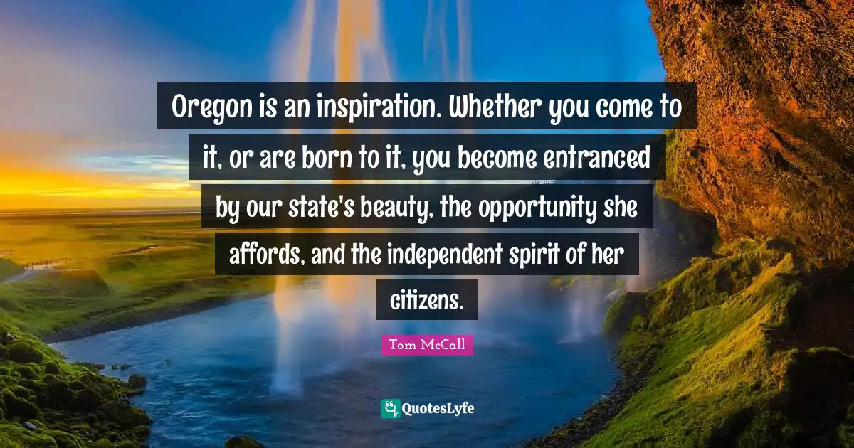 Oregon is an inspiration. Whether you come to it, or are born to it, you become entranced by our state's beauty, the opportunity she affords, and the independent spirit of her citizens.