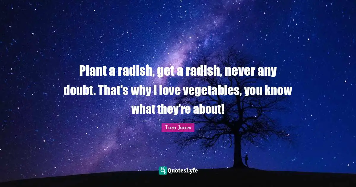 Plant a radish, get a radish, never any doubt. That's why I love vegetables, you know what they're about!