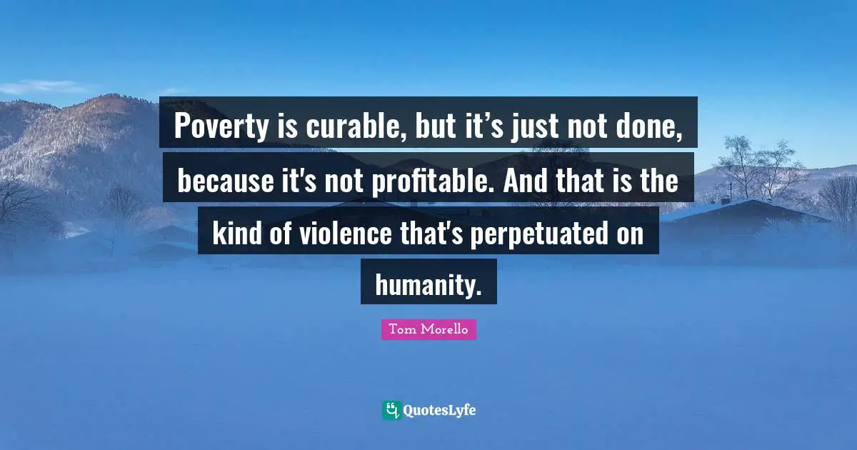 Poverty is curable, but it’s just not done, because it's not profitable. And that is the kind of violence that's perpetuated on humanity.