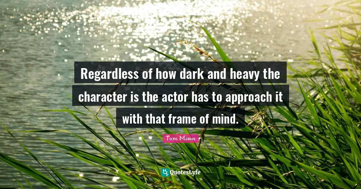 Regardless of how dark and heavy the character is the actor has to approach it with that frame of mind.