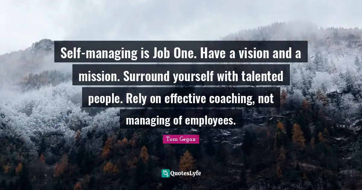 Self-managing is Job One. Have a vision and a mission. Surround yourself with talented people. Rely on effective coaching, not managing of employees.