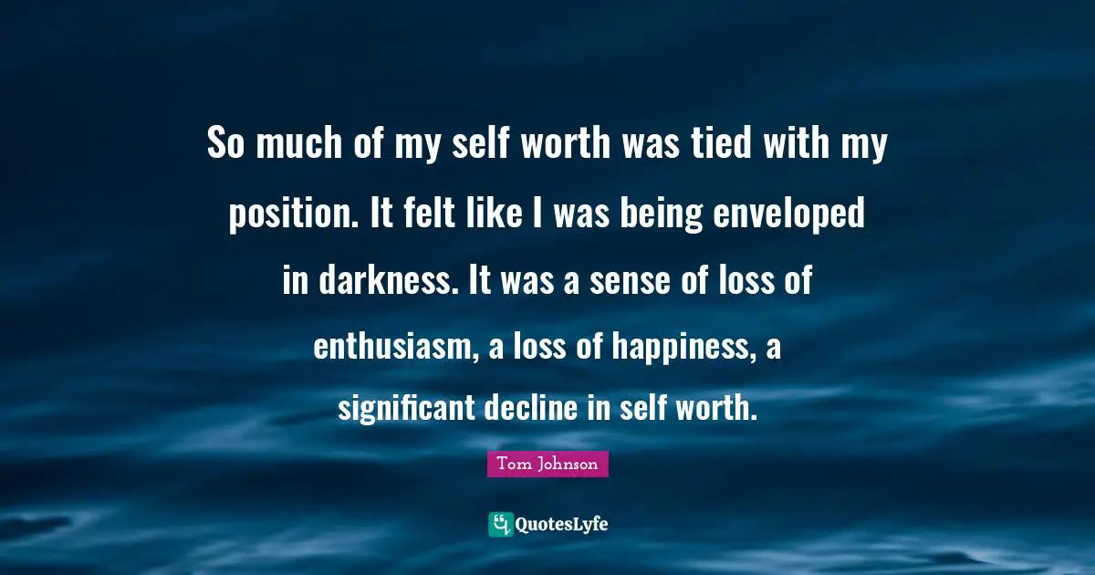 So much of my self worth was tied with my position. It felt like I was being enveloped in darkness. It was a sense of loss of enthusiasm, a loss of happiness, a significant decline in self worth.