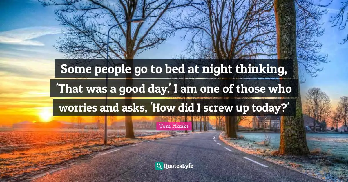 Some people go to bed at night thinking, 'That was a good day.' I am one of those who worries and asks, 'How did I screw up today?'