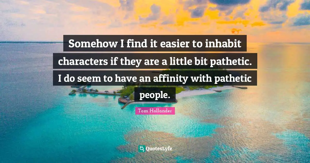 Somehow I find it easier to inhabit characters if they are a little bit pathetic. I do seem to have an affinity with pathetic people.