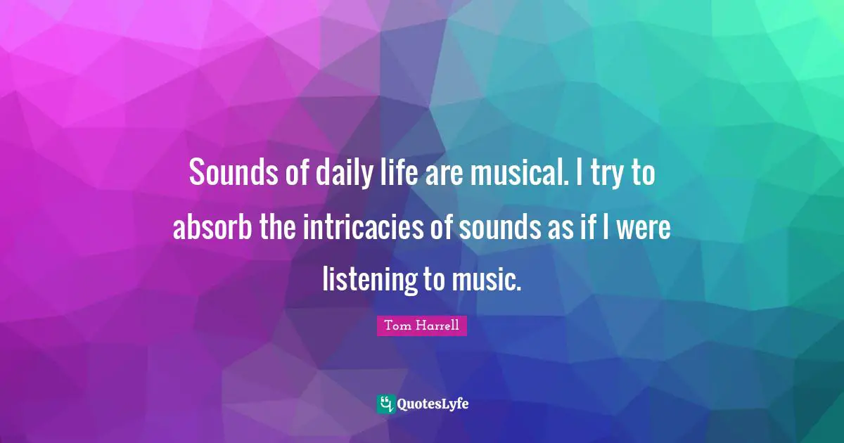 Sounds of daily life are musical. I try to absorb the intricacies of sounds as if I were listening to music.