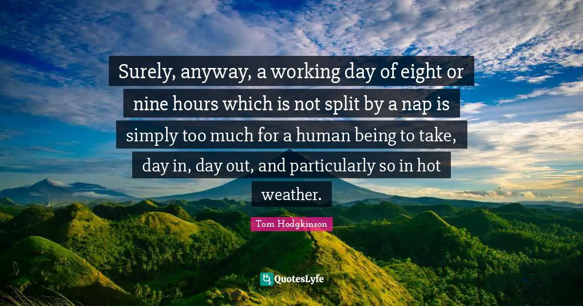 Surely, anyway, a working day of eight or nine hours which is not split by a nap is simply too much for a human being to take, day in, day out, and particularly so in hot weather.