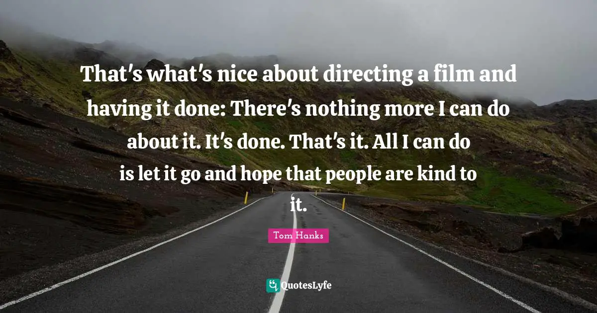 That's what's nice about directing a film and having it done: There's nothing more I can do about it. It's done. That's it. All I can do is let it go and hope that people are kind to it.