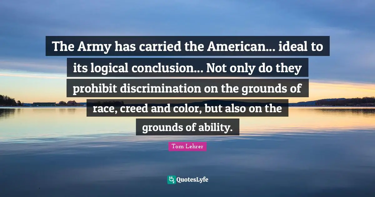 The Army has carried the American... ideal to its logical conclusion... Not only do they prohibit discrimination on the grounds of race, creed and color, but also on the grounds of ability.