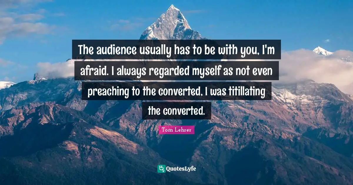 The audience usually has to be with you, I'm afraid. I always regarded myself as not even preaching to the converted, I was titillating the converted.